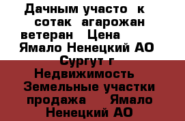 Дачным участо .к 6 сотак  агарожан ветеран › Цена ­ 400 - Ямало-Ненецкий АО, Сургут г. Недвижимость » Земельные участки продажа   . Ямало-Ненецкий АО